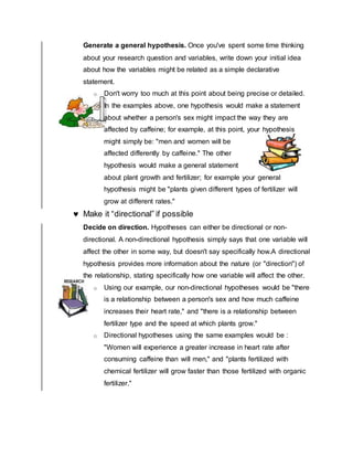 Generate a general hypothesis. Once you've spent some time thinking
about your research question and variables, write down your initial idea
about how the variables might be related as a simple declarative
statement.
o Don't worry too much at this point about being precise or detailed.
o In the examples above, one hypothesis would make a statement
about whether a person's sex might impact the way they are
affected by caffeine; for example, at this point, your hypothesis
might simply be: "men and women will be
affected differently by caffeine." The other
hypothesis would make a general statement
about plant growth and fertilizer; for example your general
hypothesis might be "plants given different types of fertilizer will
grow at different rates."
 Make it “directional” if possible
Decide on direction. Hypotheses can either be directional or non-
directional. A non-directional hypothesis simply says that one variable will
affect the other in some way, but doesn't say specifically how.A directional
hypothesis provides more information about the nature (or "direction") of
the relationship, stating specifically how one variable will affect the other.
o Using our example, our non-directional hypotheses would be "there
is a relationship between a person's sex and how much caffeine
increases their heart rate," and "there is a relationship between
fertilizer type and the speed at which plants grow."
o Directional hypotheses using the same examples would be :
"Women will experience a greater increase in heart rate after
consuming caffeine than will men," and "plants fertilized with
chemical fertilizer will grow faster than those fertilized with organic
fertilizer."
 