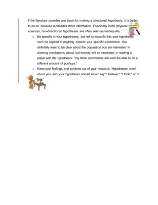 If the literature provides any basis for making a directional hypothesis, it is better
to do so, because it provides more information. Especially in the physical
sciences, non-directional hypotheses are often seen as inadequate.
 Be specific in your hypotheses, but not so specific that your hypothesis
can't be applied to anything outside your specific experiment. You
definitely want to be clear about the population you are interested in
drawing conclusions about, but nobody will be interested in reading a
paper with the hypothesis: "my three roommates will each be able to do a
different amount of pushups."
 Keep your feelings and opinions out of your research. Hypotheses aren't
about you, and your hypothesis should never say "I believe," "I think," or "I
feel."
 