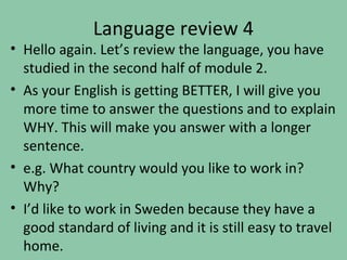Language review 4
• Hello again. Let’s review the language, you have
  studied in the second half of module 2.
• As your English is getting BETTER, I will give you
  more time to answer the questions and to explain
  WHY. This will make you answer with a longer
  sentence.
• e.g. What country would you like to work in?
  Why?
• I’d like to work in Sweden because they have a
  good standard of living and it is still easy to travel
  home.
 