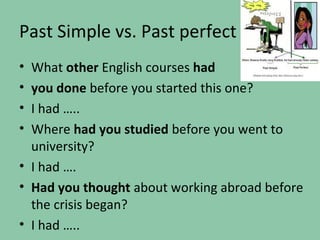 Past Simple vs. Past perfect
• What other English courses had
• you done before you started this one?
• I had …..
• Where had you studied before you went to
  university?
• I had ….
• Had you thought about working abroad before
  the crisis began?
• I had …..
 
