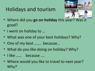 Holidays and tourism
• Where did you go on holiday this year? Was it
  good?
• I went on holiday to …
• What was one of your best holidays? Why?
• One of my best ……. because…
• What do you like doing on holiday? Why?
• I like …… because ….
• Where would you like to travel to next year?
  Why?
 