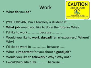 Work
• What do you do?

•   (YOU EXPLAIN) I’m a teacher/ a student at………..
•   What job would you like to do in the future? Why?
•   I’d like to work …………. because …………
•   Would you like to work abroad?(en el extranjero) Where?
    Why?
•   I’d like to work in ……………… because ……
•   What is important for you about a good job?
•   Would you like to telework? Why? Why not?
•   I would/wouldn’t like ………… because ….
 