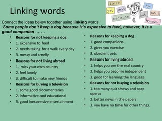 Linking words
Connect the ideas below together using linking words
Some people don’t keep a dog because it’s expensive to feed, however, it is a
good companion …….
   • Reasons for not keeping a dog           • Reasons for keeping a dog
   • 1. expensive to feed                    • 1. good companions
   • 2. needs taking for a walk every day    • 2. gives you exercise
   • 3. messy and smelly                     • 3. obedient pets
   • Reasons for not living abroad           • Reasons for living abroad
   • 1. miss your own country                • 1. helps you see the real country
   • 2. feel lonely                          • 2. helps you become independent
   • 3. difficult to make new friends        • 3. good for learning the language
   • Reasons for buying a television         • Reasons for not buying a television
   • 1. some good documentaries              • 1. too many quiz shows and soap
                                                operas
   • 2. informative and educational
                                             • 2. better news in the papers
   • 3. good inexpensive entertainment
                                             • 3. you have no time for other things.
 