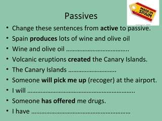 Passives
•   Change these sentences from active to passive.
•   Spain produces lots of wine and olive oil
•   Wine and olive oil ………………………………..
•   Volcanic eruptions created the Canary Islands.
•   The Canary Islands ………………………..
•   Someone will pick me up (recoger) at the airport.
•   I will ………………………………………………………..
•   Someone has offered me drugs.
•   I have ……………………………………………………
 