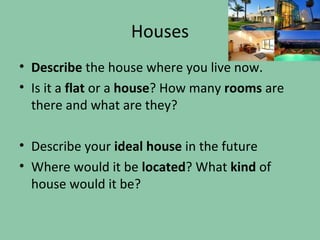 Houses
• Describe the house where you live now.
• Is it a flat or a house? How many rooms are
  there and what are they?

• Describe your ideal house in the future
• Where would it be located? What kind of
  house would it be?
 