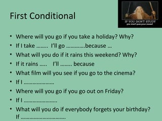 First Conditional
•   Where will you go if you take a holiday? Why?
•   If I take …….. I’ll go ………….because …
•   What will you do if it rains this weekend? Why?
•   If it rains ….. I’ll …….. because
•   What film will you see if you go to the cinema?
•   If I …………………
•   Where will you go if you go out on Friday?
•   If I …………………..
•   What will you do if everybody forgets your birthday?
    If ………………………….
 