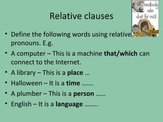 Relative clauses
• Define the following words using relative
  pronouns. E.g.
• A computer – This is a machine that/which can
  connect to the Internet.
• A library – This is a place …
• Halloween – It is a time …….
• A plumber – This is a person ……
• English – It is a language ……..
 