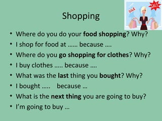 Shopping
•   Where do you do your food shopping? Why?
•   I shop for food at …… because ….
•   Where do you go shopping for clothes? Why?
•   I buy clothes ….. because ….
•   What was the last thing you bought? Why?
•   I bought ….. because …
•   What is the next thing you are going to buy?
•   I’m going to buy …
 