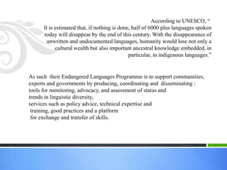 According to UNESCO, ―
      It is estimated that, if nothing is done, half of 6000 plus languages spoken
      today will disappear by the end of this century. With the disappearance of
       unwritten and undocumented languages, humanity would lose not only a
            cultural wealth but also important ancestral knowledge embedded, in
                                              particular, in indigenous languages.‖


As such their Endangered Languages Programme is to support communities,
experts and governments by producing, coordinating and disseminating :
tools for monitoring, advocacy, and assessment of status and
trends in linguistic diversity,
services such as policy advice, technical expertise and
 training, good practices and a platform
 for exchange and transfer of skills.
 