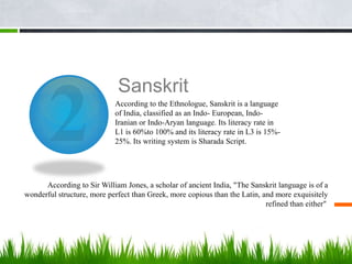 Sanskrit
                            According to the Ethnologue, Sanskrit is a language
                            of India, classified as an Indo- European, Indo-
                            Iranian or Indo-Aryan language. Its literacy rate in
                            L1 is 60%to 100% and its literacy rate in L3 is 15%-
                            25%. Its writing system is Sharada Script.




      According to Sir William Jones, a scholar of ancient India, "The Sanskrit language is of a
wonderful structure, more perfect than Greek, more copious than the Latin, and more exquisitely
                                                                            refined than either"
 