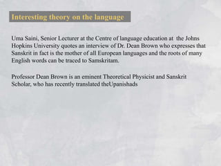 Interesting theory on the language

Uma Saini, Senior Lecturer at the Centre of language education at the Johns
Hopkins University quotes an interview of Dr. Dean Brown who expresses that
Sanskrit in fact is the mother of all European languages and the roots of many
English words can be traced to Samskritam.

Professor Dean Brown is an eminent Theoretical Physicist and Sanskrit
Scholar, who has recently translated theUpanishads
 