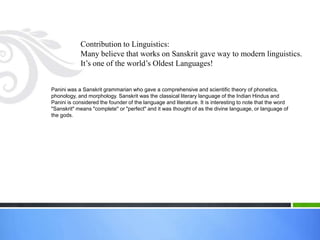 Contribution to Linguistics:
            Many believe that works on Sanskrit gave way to modern linguistics.
            It’s one of the world’s Oldest Languages!


Panini was a Sanskrit grammarian who gave a comprehensive and scientific theory of phonetics,
phonology, and morphology. Sanskrit was the classical literary language of the Indian Hindus and
Panini is considered the founder of the language and literature. It is interesting to note that the word
"Sanskrit" means "complete" or "perfect" and it was thought of as the divine language, or language of
the gods.
 