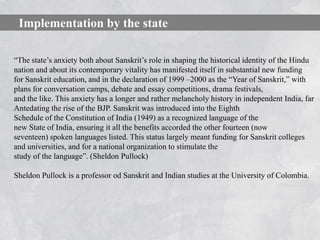 Implementation by the state

―The state’s anxiety both about Sanskrit’s role in shaping the historical identity of the Hindu
nation and about its contemporary vitality has manifested itself in substantial new funding
for Sanskrit education, and in the declaration of 1999 –2000 as the ―Year of Sanskrit,‖ with
plans for conversation camps, debate and essay competitions, drama festivals,
and the like. This anxiety has a longer and rather melancholy history in independent India, far
Antedating the rise of the BJP. Sanskrit was introduced into the Eighth
Schedule of the Constitution of India (1949) as a recognized language of the
new State of India, ensuring it all the benefits accorded the other fourteen (now
seventeen) spoken languages listed. This status largely meant funding for Sanskrit colleges
and universities, and for a national organization to stimulate the
study of the language‖. (Sheldon Pullock)

Sheldon Pullock is a professor od Sanskrit and Indian studies at the University of Colombia.
 