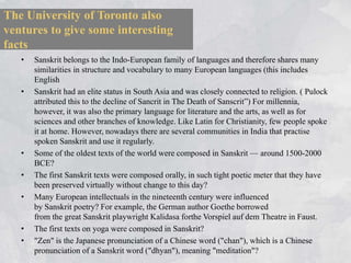The University of Toronto also
ventures to give some interesting
facts
   •   Sanskrit belongs to the Indo-European family of languages and therefore shares many
       similarities in structure and vocabulary to many European languages (this includes
       English
   •   Sanskrit had an elite status in South Asia and was closely connected to religion. ( Pulock
       attributed this to the decline of Sancrit in The Death of Sanscrit‖) For millennia,
       however, it was also the primary language for literature and the arts, as well as for
       sciences and other branches of knowledge. Like Latin for Christianity, few people spoke
       it at home. However, nowadays there are several communities in India that practise
       spoken Sanskrit and use it regularly.
   •   Some of the oldest texts of the world were composed in Sanskrit — around 1500-2000
       BCE?
   •   The first Sanskrit texts were composed orally, in such tight poetic meter that they have
       been preserved virtually without change to this day?
   •   Many European intellectuals in the nineteenth century were influenced
       by Sanskrit poetry? For example, the German author Goethe borrowed
       from the great Sanskrit playwright Kalidasa forthe Vorspiel auf dem Theatre in Faust.
   •   The first texts on yoga were composed in Sanskrit?
   •   "Zen" is the Japanese pronunciation of a Chinese word ("chan"), which is a Chinese
       pronunciation of a Sanskrit word ("dhyan"), meaning "meditation"?
 