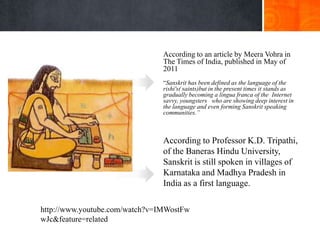 According to an article by Meera Vohra in
                                The Times of India, published in May of
                                2011
                                ―Sanskrit has been defined as the language of the
                                rishi's( saints)but in the present times it stands as
                                gradually becoming a lingua franca of the Internet
                                savvy, youngsters who are showing deep interest in
                                the language and even forming Sanskrit speaking
                                communities.”



                                According to Professor K.D. Tripathi,
                                of the Baneras Hindu University,
                                Sanskrit is still spoken in villages of
                                Karnataka and Madhya Pradesh in
                                India as a first language.

http://www.youtube.com/watch?v=IMWostFw
wJc&feature=related
 
