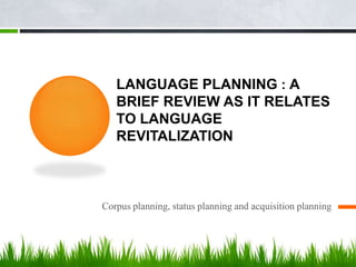 LANGUAGE PLANNING : A
   BRIEF REVIEW AS IT RELATES
   TO LANGUAGE
   REVITALIZATION



Corpus planning, status planning and acquisition planning
 