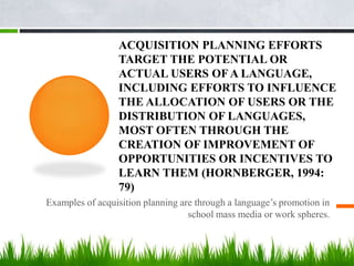 ACQUISITION PLANNING EFFORTS
                 TARGET THE POTENTIAL OR
                 ACTUAL USERS OF A LANGUAGE,
                 INCLUDING EFFORTS TO INFLUENCE
                 THE ALLOCATION OF USERS OR THE
                 DISTRIBUTION OF LANGUAGES,
                 MOST OFTEN THROUGH THE
                 CREATION OF IMPROVEMENT OF
                 OPPORTUNITIES OR INCENTIVES TO
                 LEARN THEM (HORNBERGER, 1994:
                 79)
Examples of acquisition planning are through a language’s promotion in
                                   school mass media or work spheres.
 