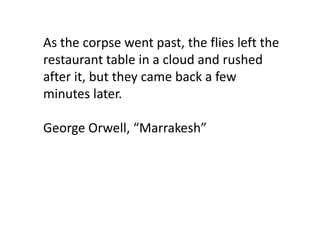 As the corpse went past, the flies left the
restaurant table in a cloud and rushed
after it, but they came back a few
minutes later.

George Orwell, “Marrakesh”
 