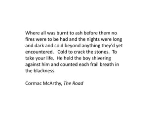 Where all was burnt to ash before them no
fires were to be had and the nights were long
and dark and cold beyond anything they’d yet
encountered. Cold to crack the stones. To
take your life. He held the boy shivering
against him and counted each frail breath in
the blackness.

Cormac McArthy, The Road
 