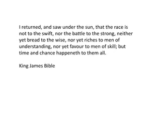 I returned, and saw under the sun, that the race is
not to the swift, nor the battle to the strong, neither
yet bread to the wise, nor yet riches to men of
understanding, nor yet favour to men of skill; but
time and chance happeneth to them all.

King James Bible
 