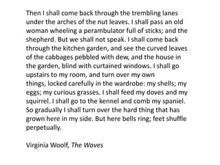 Then I shall come back through the trembling lanes
under the arches of the nut leaves. I shall pass an old
woman wheeling a perambulator full of sticks; and the
shepherd. But we shall not speak. I shall come back
through the kitchen garden, and see the curved leaves
of the cabbages pebbled with dew, and the house in
the garden, blind with curtained windows. I shall go
upstairs to my room, and turn over my own
things, locked carefully in the wardrobe: my shells; my
eggs; my curious grasses. I shall feed my doves and my
squirrel. I shall go to the kennel and comb my spaniel.
So gradually I shall turn over the hard thing that has
grown here in my side. But here bells ring; feet shuffle
perpetually.

Virginia Woolf, The Waves
 