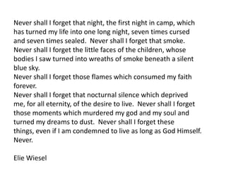 Never shall I forget that night, the first night in camp, which
has turned my life into one long night, seven times cursed
and seven times sealed. Never shall I forget that smoke.
Never shall I forget the little faces of the children, whose
bodies I saw turned into wreaths of smoke beneath a silent
blue sky.
Never shall I forget those flames which consumed my faith
forever.
Never shall I forget that nocturnal silence which deprived
me, for all eternity, of the desire to live. Never shall I forget
those moments which murdered my god and my soul and
turned my dreams to dust. Never shall I forget these
things, even if I am condemned to live as long as God Himself.
Never.

Elie Wiesel
 