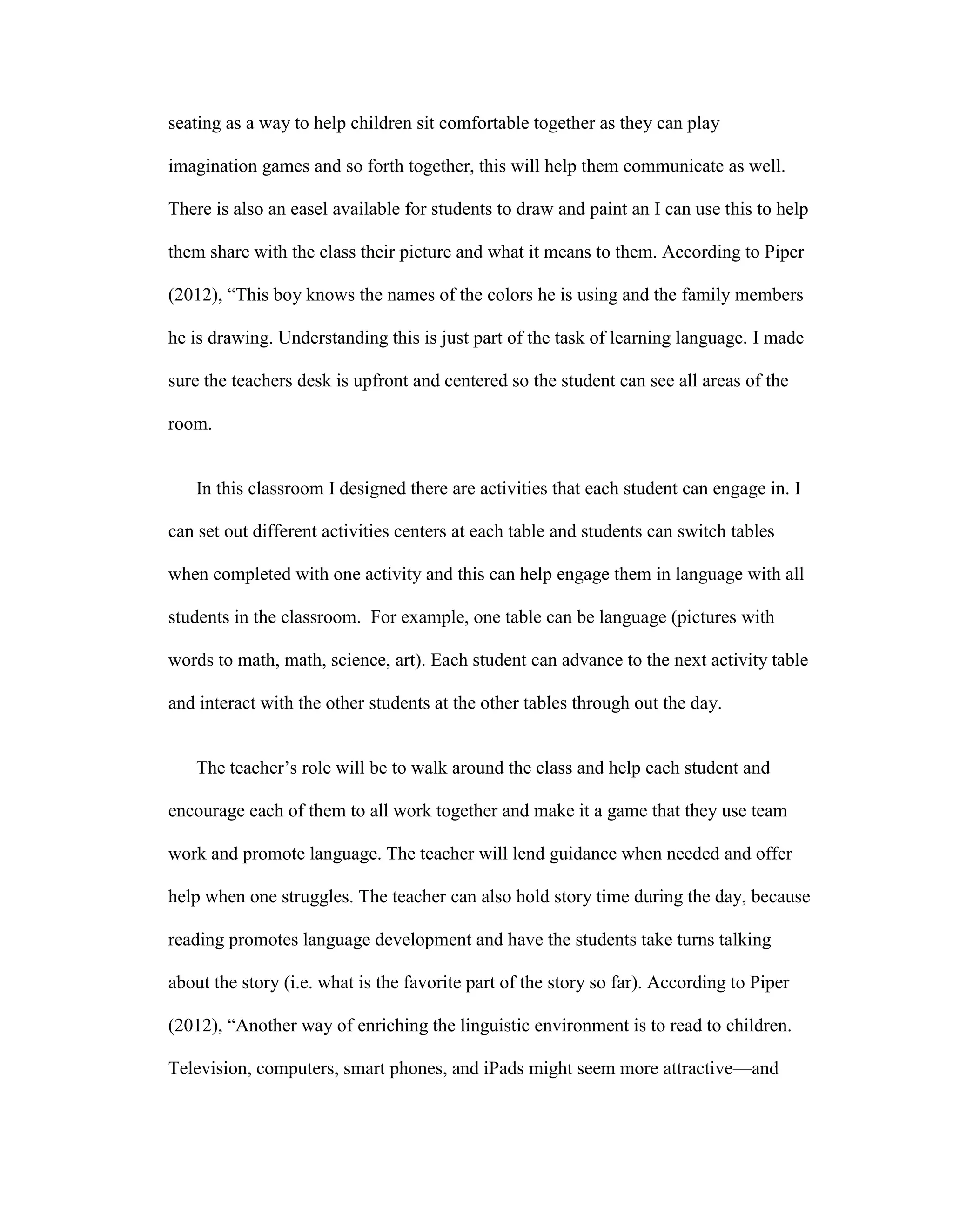 seating as a way to help children sit comfortable together as they can play
imagination games and so forth together, this will help them communicate as well.
There is also an easel available for students to draw and paint an I can use this to help
them share with the class their picture and what it means to them. According to Piper
(2012), ―This boy knows the names of the colors he is using and the family members
he is drawing. Understanding this is just part of the task of learning language. I made
sure the teachers desk is upfront and centered so the student can see all areas of the
room.

In this classroom I designed there are activities that each student can engage in. I
can set out different activities centers at each table and students can switch tables
when completed with one activity and this can help engage them in language with all
students in the classroom. For example, one table can be language (pictures with
words to math, math, science, art). Each student can advance to the next activity table
and interact with the other students at the other tables through out the day.
The teacher’s role will be to walk around the class and help each student and
encourage each of them to all work together and make it a game that they use team
work and promote language. The teacher will lend guidance when needed and offer
help when one struggles. The teacher can also hold story time during the day, because
reading promotes language development and have the students take turns talking
about the story (i.e. what is the favorite part of the story so far). According to Piper
(2012), ―Another way of enriching the linguistic environment is to read to children.
Television, computers, smart phones, and iPads might seem more attractive—and

 