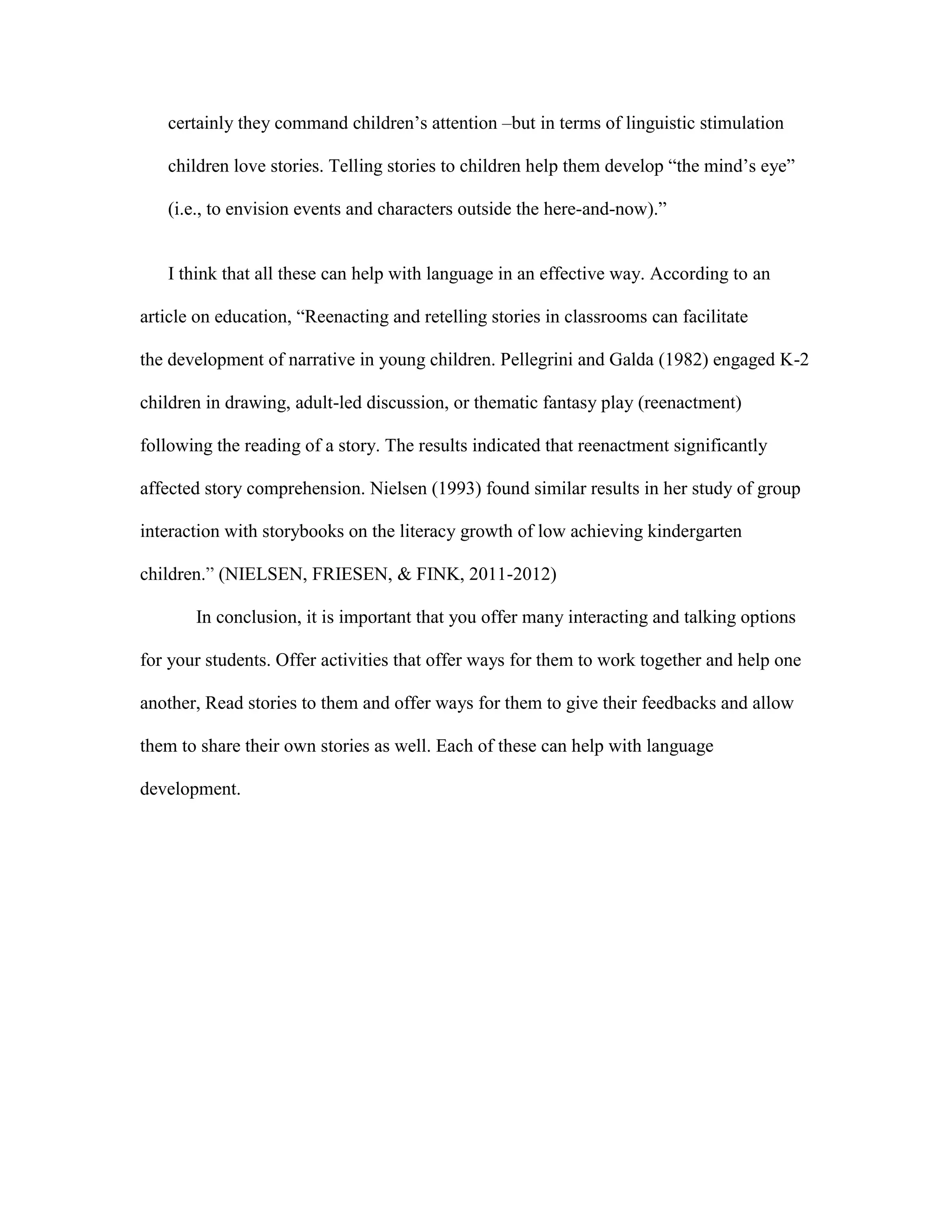 certainly they command children’s attention –but in terms of linguistic stimulation
children love stories. Telling stories to children help them develop ―the mind’s eye‖
(i.e., to envision events and characters outside the here-and-now).‖

I think that all these can help with language in an effective way. According to an
article on education, ―Reenacting and retelling stories in classrooms can facilitate
the development of narrative in young children. Pellegrini and Galda (1982) engaged K-2
children in drawing, adult-led discussion, or thematic fantasy play (reenactment)
following the reading of a story. The results indicated that reenactment significantly
affected story comprehension. Nielsen (1993) found similar results in her study of group
interaction with storybooks on the literacy growth of low achieving kindergarten
children.‖ (NIELSEN, FRIESEN, & FINK, 2011-2012)
In conclusion, it is important that you offer many interacting and talking options
for your students. Offer activities that offer ways for them to work together and help one
another, Read stories to them and offer ways for them to give their feedbacks and allow
them to share their own stories as well. Each of these can help with language
development.

 