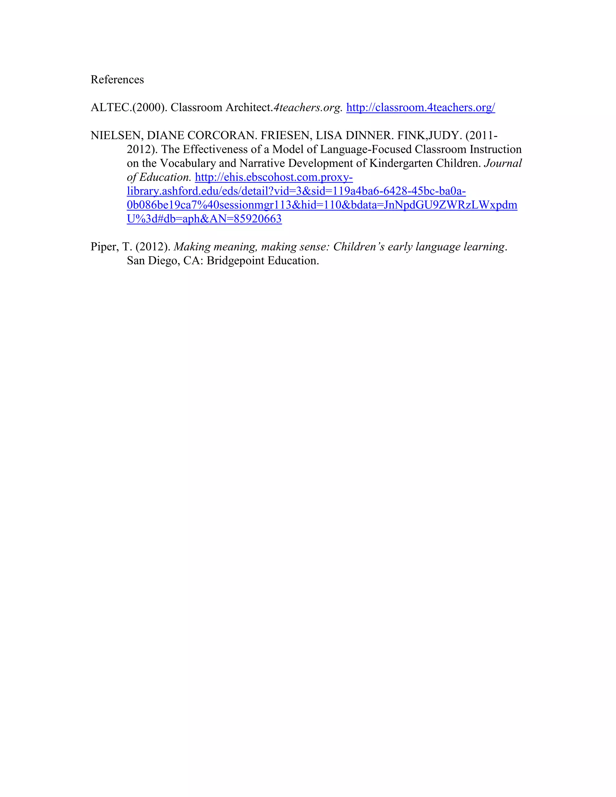 References
ALTEC.(2000). Classroom Architect.4teachers.org. http://classroom.4teachers.org/
NIELSEN, DIANE CORCORAN. FRIESEN, LISA DINNER. FINK,JUDY. (20112012). The Effectiveness of a Model of Language-Focused Classroom Instruction
on the Vocabulary and Narrative Development of Kindergarten Children. Journal
of Education. http://ehis.ebscohost.com.proxylibrary.ashford.edu/eds/detail?vid=3&sid=119a4ba6-6428-45bc-ba0a0b086be19ca7%40sessionmgr113&hid=110&bdata=JnNpdGU9ZWRzLWxpdm
U%3d#db=aph&AN=85920663
Piper, T. (2012). Making meaning, making sense: Children’s early language learning.
San Diego, CA: Bridgepoint Education.

 