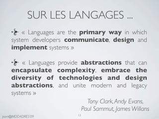 SUR LES LANGAGES ...
        « Languages are the primary way in which
    system developers communicate, design and
    implement systems »

        « Languages   provide abstractions that can
    encapsulate       complexity, embrace the
    diversity of      technologies and design
    abstractions,     and unite modern and legacy
    systems »
                                   Tony Clark, Andy Evans,
                                 Paul Sammut, James Willans
                            13
pam@MDD4DRES’09
 