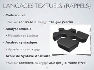 LANGAGES TEXTUELS (RAPPELS)
•   Code source

    •   Syntaxe concrète du langage, «Ce que j’écris»

•   Analyse lexicale

    •   Production de Lexèmes

•   Analyse syntaxique

    •   Appartenance au langage

•   Arbre de Syntaxe Abstraite

    •   Syntaxe abstraite du langage, «Ce que j’ai voulu dire»
                                  16
 
