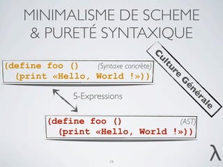 MINIMALISME DE SCHEME
     & PURETÉ SYNTAXIQUE




                                      C
                                      ul
(define foo ()   (Syntaxe concrète)




                                          tu
                                             re
  (print «Hello, World !»))




                                             G
                                              én
                S-Expressions




                                                  ér
                                                    al
                                                      e
          (define foo ()          (AST)
            (print «Hello, World !»))


                         19
                                                     λ
 