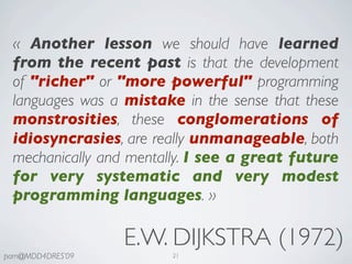«  Another lesson we should have learned
 from the recent past is that the development
 of "richer" or "more powerful" programming
 languages was a mistake in the sense that these
 monstrosities, these conglomerations of
 idiosyncrasies, are really unmanageable, both
 mechanically and mentally. I see a great future
 for very systematic and very modest
 programming languages. »

                  E.W. DIJKSTRA (1972)
pam@MDD4DRES’09         21
 