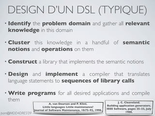 DESIGN D’UN DSL (TYPIQUE)
 • Identify
          the problem domain and gather all relevant
   knowledge in this domain

 • Cluster  this knowledge in a handful of semantic
   notions and operations on them

 • Construct         a library that implements the semantic notions

 • Design     and implement a compiler that translates
   language statements to sequences of library calls

 • Write     programs for all desired applications and compile
   them                                                                      J. C. Cleaveland.
                             A. van Deursen and P. Klint.
                                                                     Building application generators.
                        Little languages: Little maintenance?
                                                                     IEEE Software, pages 25-33, July
                  Journal of Software Maintenance, 10:75-92, 1998.
                                                  22                                1988.
pam@MDD4DRES’09
 