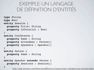 EXEMPLE: UN LANGAGE
         DE DÉFINITION D’ENTITÉS
type String
type Bool
entity Session {
  property Title: String
  property IsTutorial : Bool
}
entity Conference {
  property Name : String
  property Attendees : Person[]
  property Speakers : Speaker[]
}
entity Person {
  property Name : String
}
entity Speaker extends Person {
  property Sessions : Session[]
}                          37
     http://www.eclipse.org/Xtext/documentation/latest/xtext.html#getting-started-xtext
 