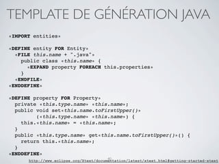 TEMPLATE DE GÉNÉRATION JAVA
«IMPORT entities»

«DEFINE entity FOR Entity»
  «FILE this.name + ".java"»
    public class «this.name» {
      «EXPAND property FOREACH this.properties»
    }
  «ENDFILE»
«ENDDEFINE»

«DEFINE property FOR Property»
  private «this.type.name» «this.name»;
  public void set«this.name.toFirstUpper()»
         («this.type.name» «this.name») {
    this.«this.name» = «this.name»;
  }
  public «this.type.name» get«this.name.toFirstUpper()»() {
    return this.«this.name»;
  }
«ENDDEFINE»
                                        40
      http://www.eclipse.org/Xtext/documentation/latest/xtext.html#getting-started-xtext
 