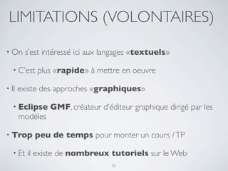LIMITATIONS (VOLONTAIRES)

• On      s’est intéressé ici aux langages «textuels»

   • C’est   plus «rapide» à mettre en oeuvre

• Il   existe des approches «graphiques»

   • Eclipse     GMF, créateur d’éditeur graphique dirigé par les
       modèles

• Trop      peu de temps pour monter un cours / TP

   • Et   il existe de nombreux tutoriels sur le Web
                                   55
 