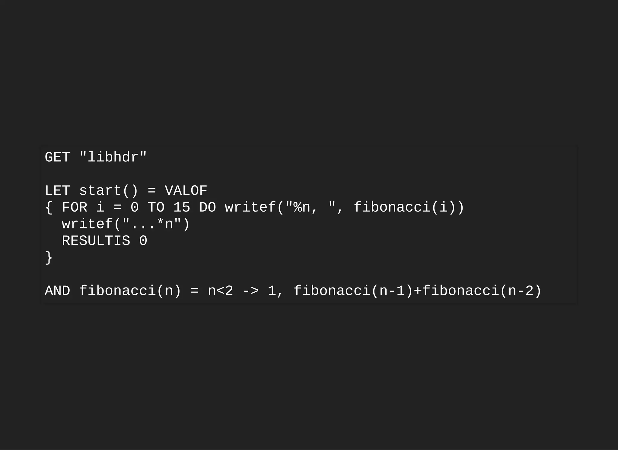GET "libhdr"
LET start() = VALOF
{ FOR i = 0 TO 15 DO writef("%n, ", fibonacci(i))
writef("...*n")
RESULTIS 0
}
AND fibonacci(n) = n<2 -> 1, fibonacci(n-1)+fibonacci(n-2)
 