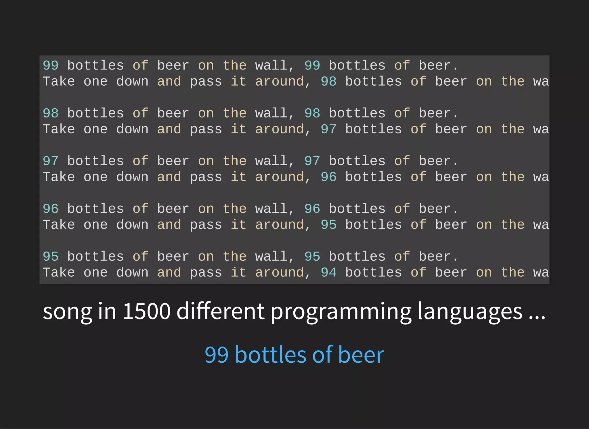 song in 1500 diﬀerent programming languages ...
99 bottles of beer on the wall, 99 bottles of beer.
Take one down and pass it around, 98 bottles of beer on the wa
98 bottles of beer on the wall, 98 bottles of beer.
Take one down and pass it around, 97 bottles of beer on the wa
97 bottles of beer on the wall, 97 bottles of beer.
Take one down and pass it around, 96 bottles of beer on the wa
96 bottles of beer on the wall, 96 bottles of beer.
Take one down and pass it around, 95 bottles of beer on the wa
95 bottles of beer on the wall, 95 bottles of beer.
Take one down and pass it around, 94 bottles of beer on the wa
99 bottles of beer
 