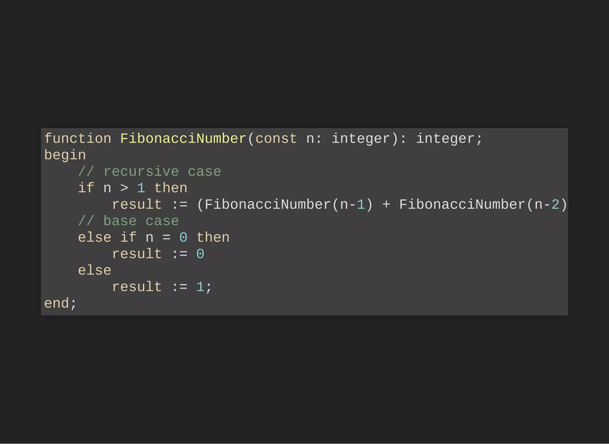 function FibonacciNumber(const n: integer): integer;
begin
// recursive case
if n > 1 then
result := (FibonacciNumber(n-1) + FibonacciNumber(n-2)
// base case
else if n = 0 then
result := 0
else
result := 1;
end;
 