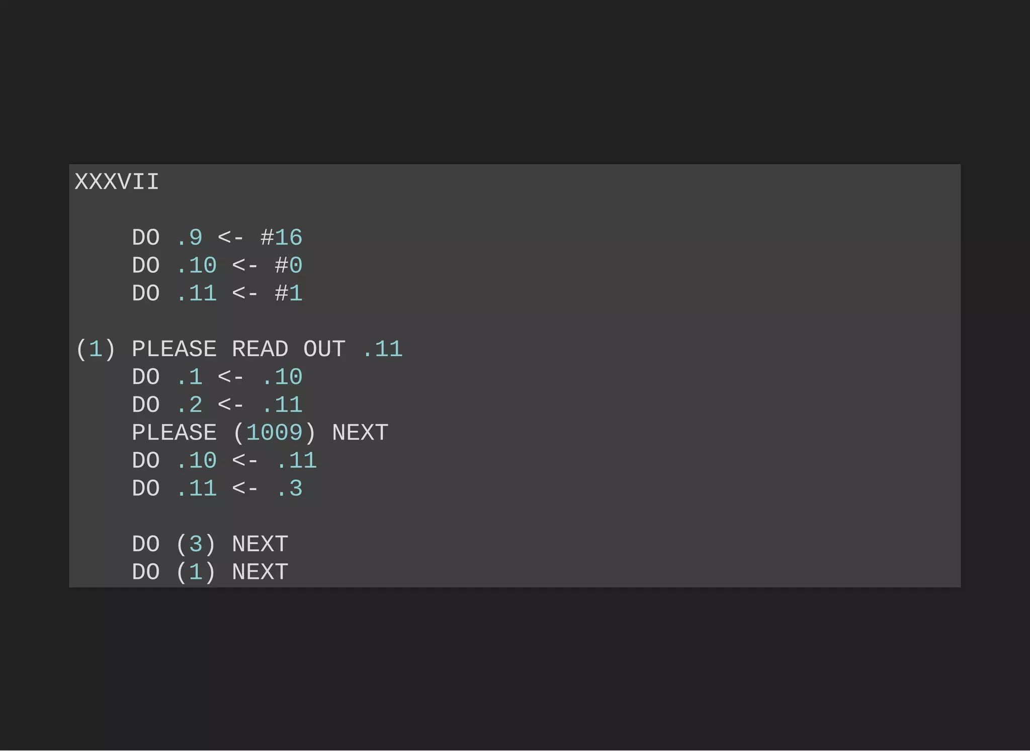 XXXVII
DO .9 <- #16
DO .10 <- #0
DO .11 <- #1
(1) PLEASE READ OUT .11
DO .1 <- .10
DO .2 <- .11
PLEASE (1009) NEXT
DO .10 <- .11
DO .11 <- .3
DO (3) NEXT
DO (1) NEXT
 