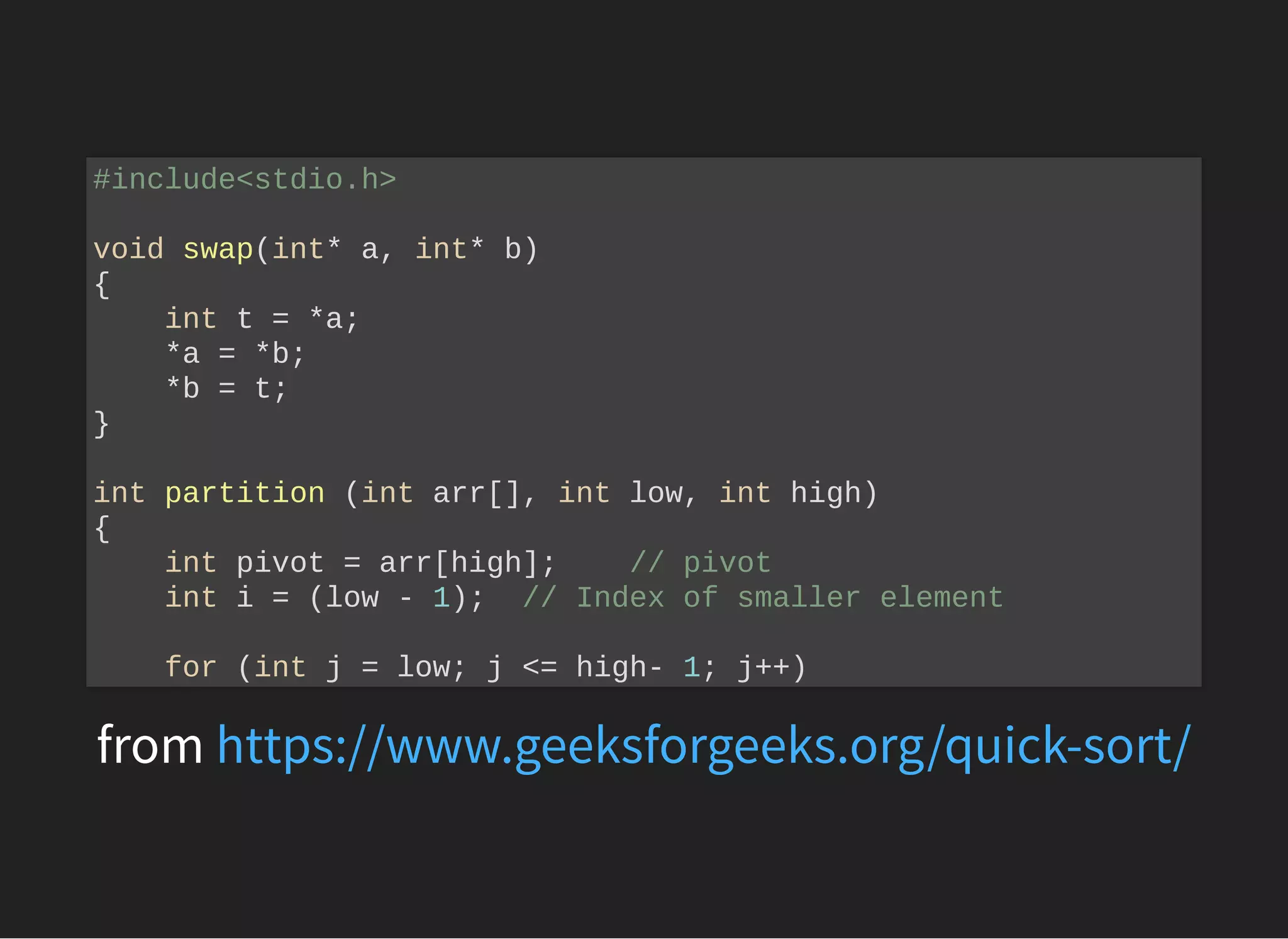from
#include<stdio.h>
void swap(int* a, int* b)
{
int t = *a;
*a = *b;
*b = t;
}
int partition (int arr[], int low, int high)
{
int pivot = arr[high]; // pivot
int i = (low - 1); // Index of smaller element
for (int j = low; j <= high- 1; j++)
https://www.geeksforgeeks.org/quick-sort/
 