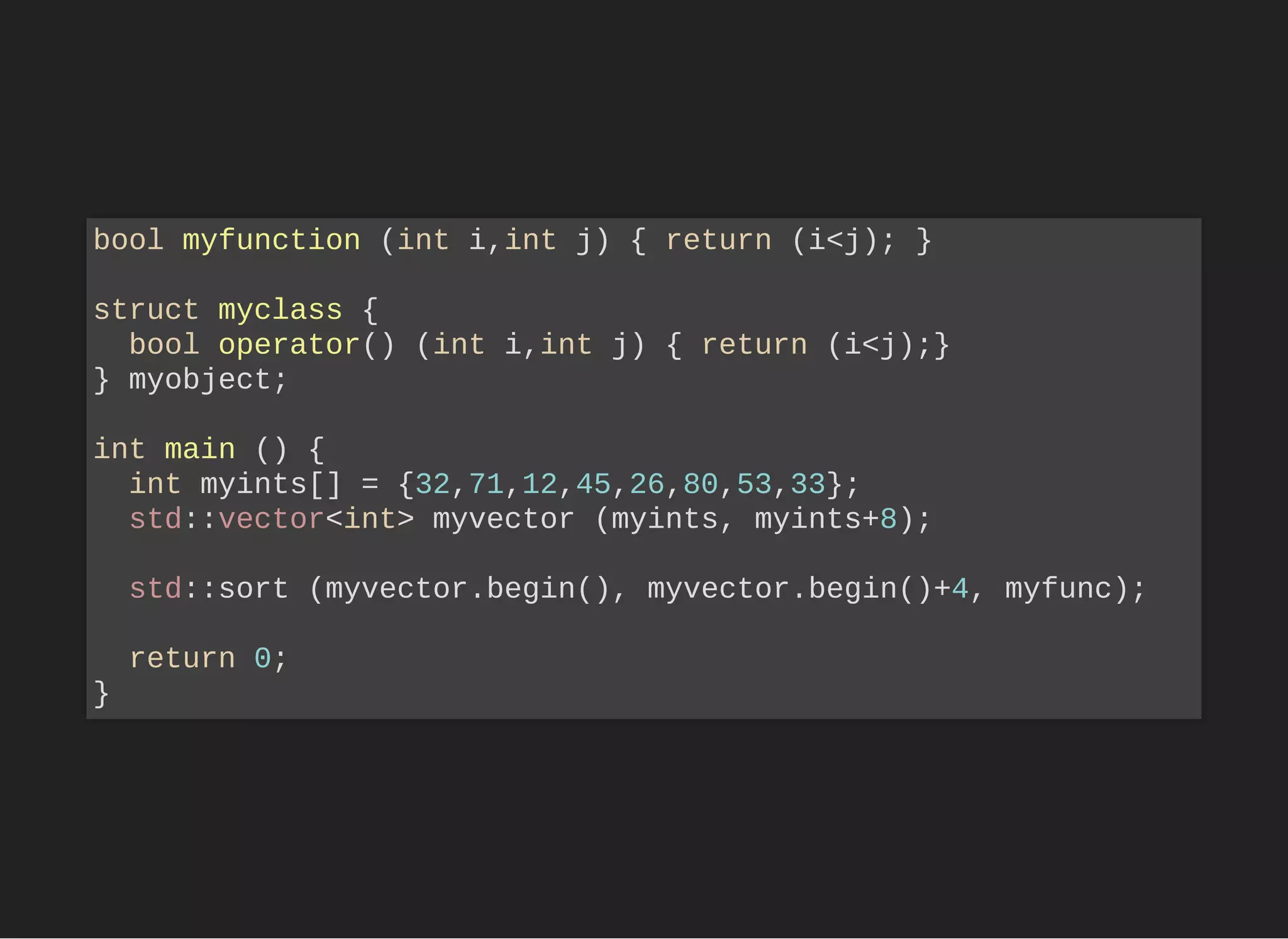 bool myfunction (int i,int j) { return (i<j); }
struct myclass {
bool operator() (int i,int j) { return (i<j);}
} myobject;
int main () {
int myints[] = {32,71,12,45,26,80,53,33};
std::vector<int> myvector (myints, myints+8);
std::sort (myvector.begin(), myvector.begin()+4, myfunc);
return 0;
}
 