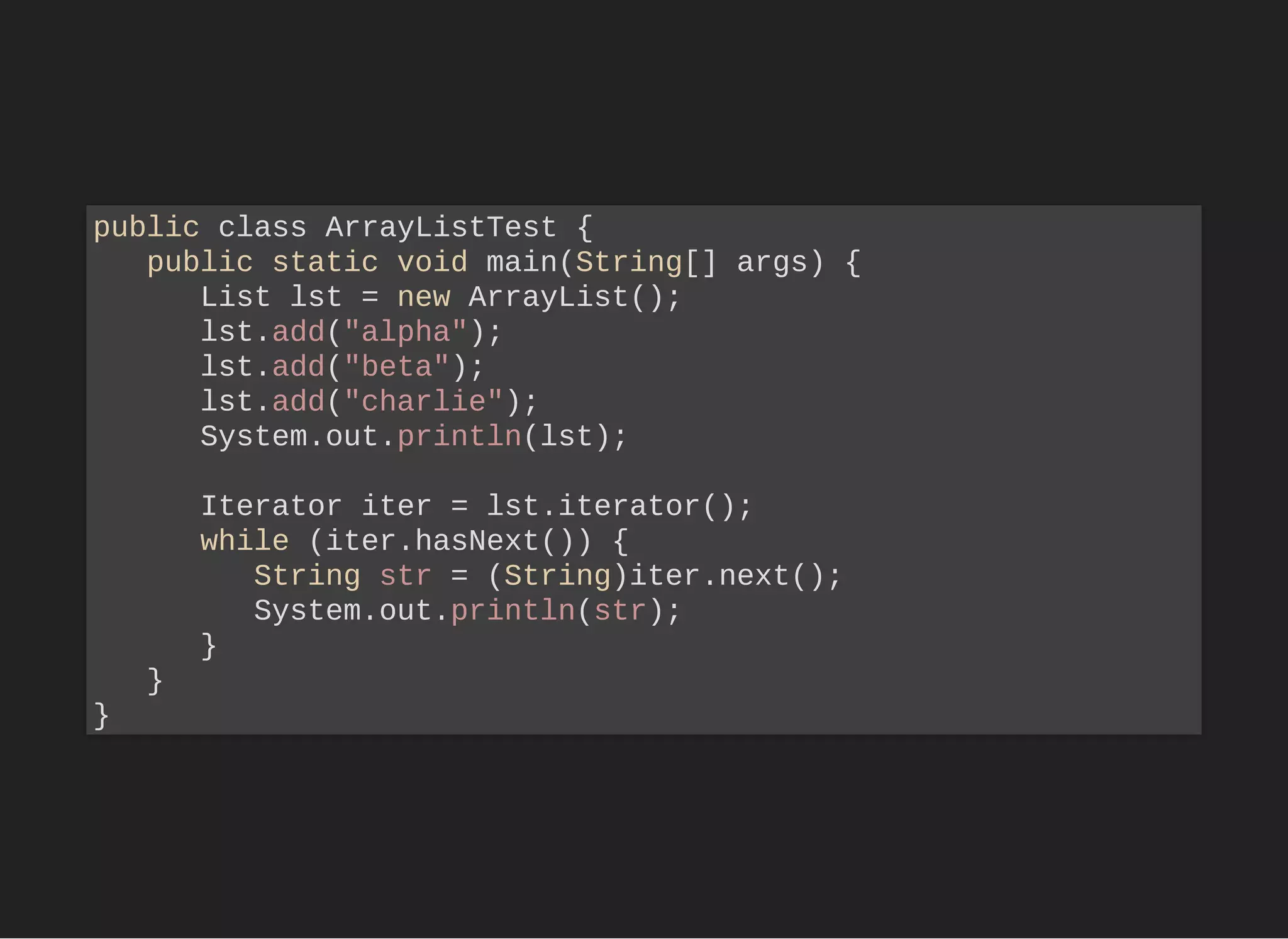 public class ArrayListTest {
public static void main(String[] args) {
List lst = new ArrayList();
lst.add("alpha");
lst.add("beta");
lst.add("charlie");
System.out.println(lst);
Iterator iter = lst.iterator();
while (iter.hasNext()) {
String str = (String)iter.next();
System.out.println(str);
}
}
}
 