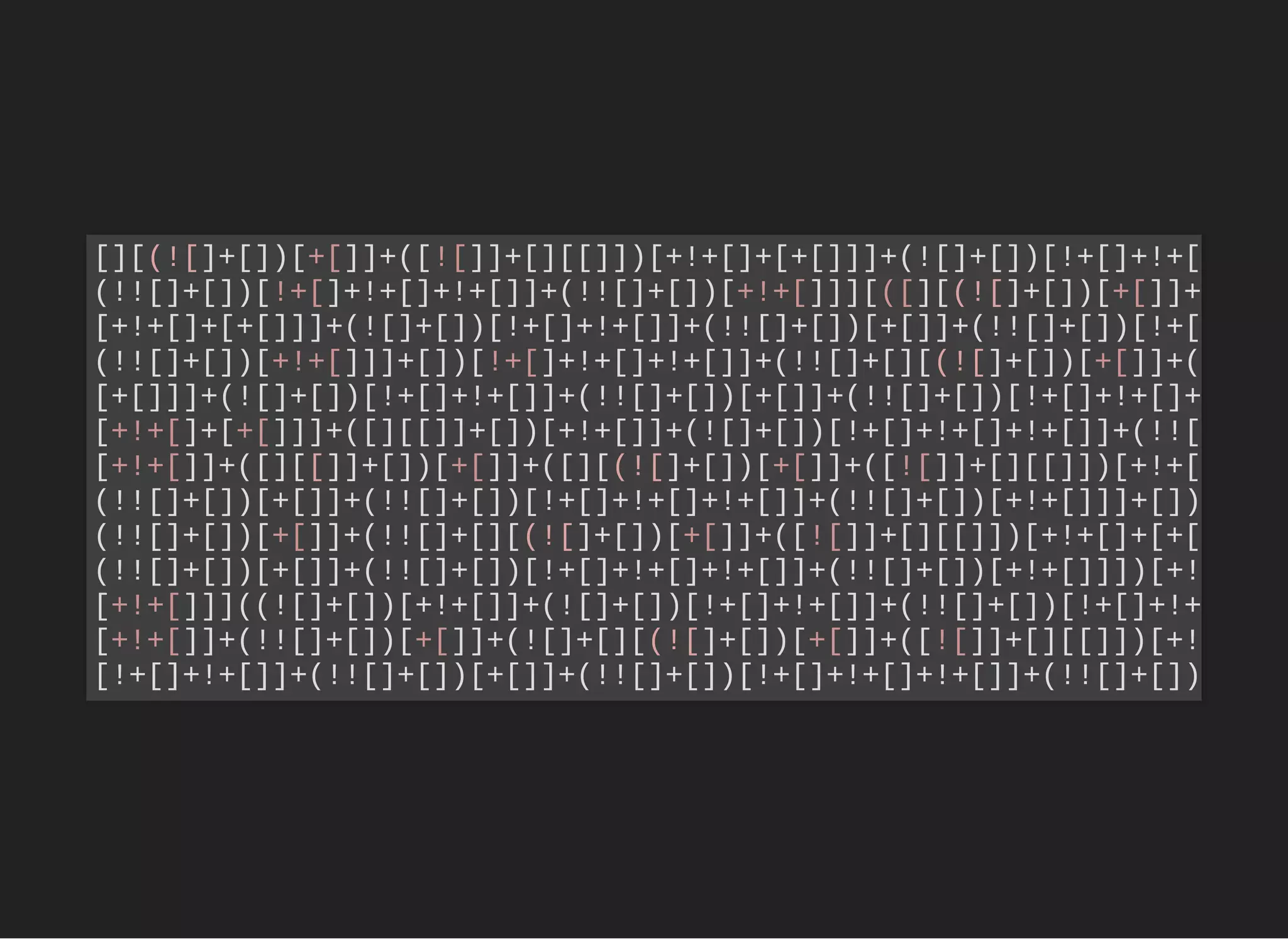 [][(![]+[])[+[]]+([![]]+[][[]])[+!+[]+[+[]]]+(![]+[])[!+[]+!+[
(!![]+[])[!+[]+!+[]+!+[]]+(!![]+[])[+!+[]]][([][(![]+[])[+[]]+
[+!+[]+[+[]]]+(![]+[])[!+[]+!+[]]+(!![]+[])[+[]]+(!![]+[])[!+[
(!![]+[])[+!+[]]]+[])[!+[]+!+[]+!+[]]+(!![]+[][(![]+[])[+[]]+(
[+[]]]+(![]+[])[!+[]+!+[]]+(!![]+[])[+[]]+(!![]+[])[!+[]+!+[]+
[+!+[]+[+[]]]+([][[]]+[])[+!+[]]+(![]+[])[!+[]+!+[]+!+[]]+(!![
[+!+[]]+([][[]]+[])[+[]]+([][(![]+[])[+[]]+([![]]+[][[]])[+!+[
(!![]+[])[+[]]+(!![]+[])[!+[]+!+[]+!+[]]+(!![]+[])[+!+[]]]+[])
(!![]+[])[+[]]+(!![]+[][(![]+[])[+[]]+([![]]+[][[]])[+!+[]+[+[
(!![]+[])[+[]]+(!![]+[])[!+[]+!+[]+!+[]]+(!![]+[])[+!+[]]])[+!
[+!+[]]]((![]+[])[+!+[]]+(![]+[])[!+[]+!+[]]+(!![]+[])[!+[]+!+
[+!+[]]+(!![]+[])[+[]]+(![]+[][(![]+[])[+[]]+([![]]+[][[]])[+!
[!+[]+!+[]]+(!![]+[])[+[]]+(!![]+[])[!+[]+!+[]+!+[]]+(!![]+[])
 