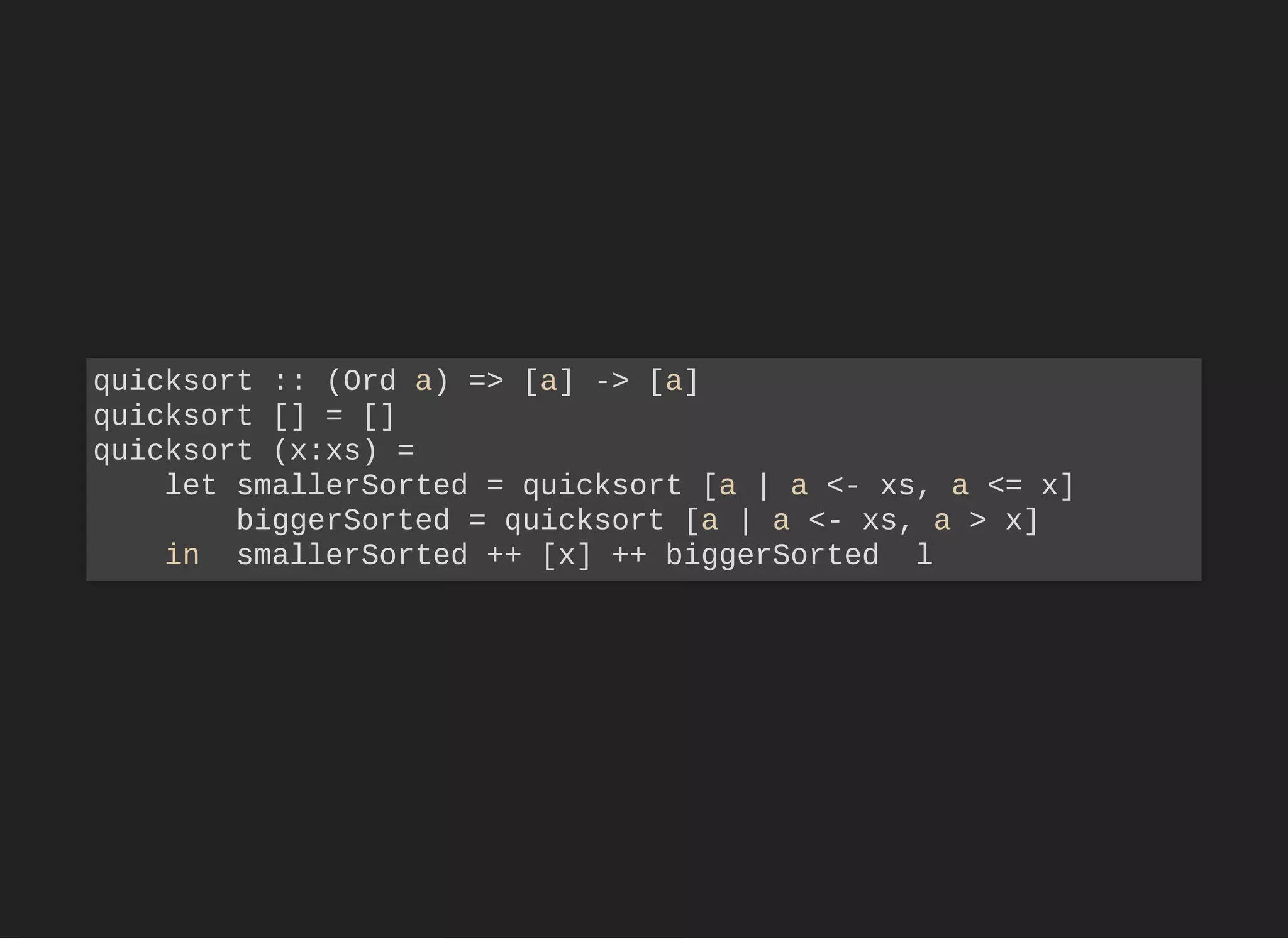 quicksort :: (Ord a) => [a] -> [a]
quicksort [] = []
quicksort (x:xs) =
let smallerSorted = quicksort [a | a <- xs, a <= x]
biggerSorted = quicksort [a | a <- xs, a > x]
in smallerSorted ++ [x] ++ biggerSorted l
 