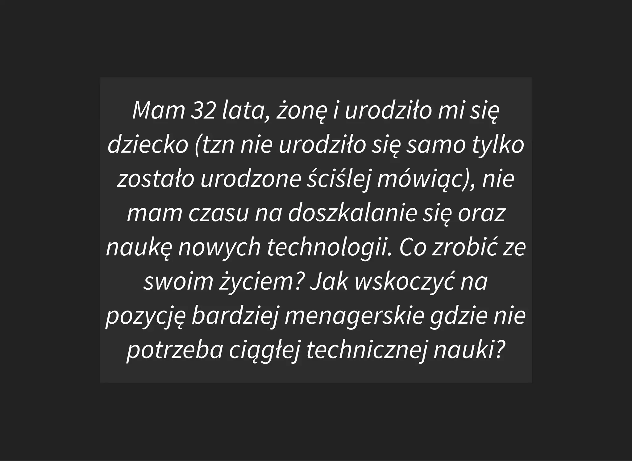 Mam 32 lata, żonę i urodziło mi się
dziecko (tzn nie urodziło się samo tylko
zostało urodzone ściślej mówiąc), nie
mam czasu na doszkalanie się oraz
naukę nowych technologii. Co zrobić ze
swoim życiem? Jak wskoczyć na
pozycję bardziej menagerskie gdzie nie
potrzeba ciągłej technicznej nauki?
 