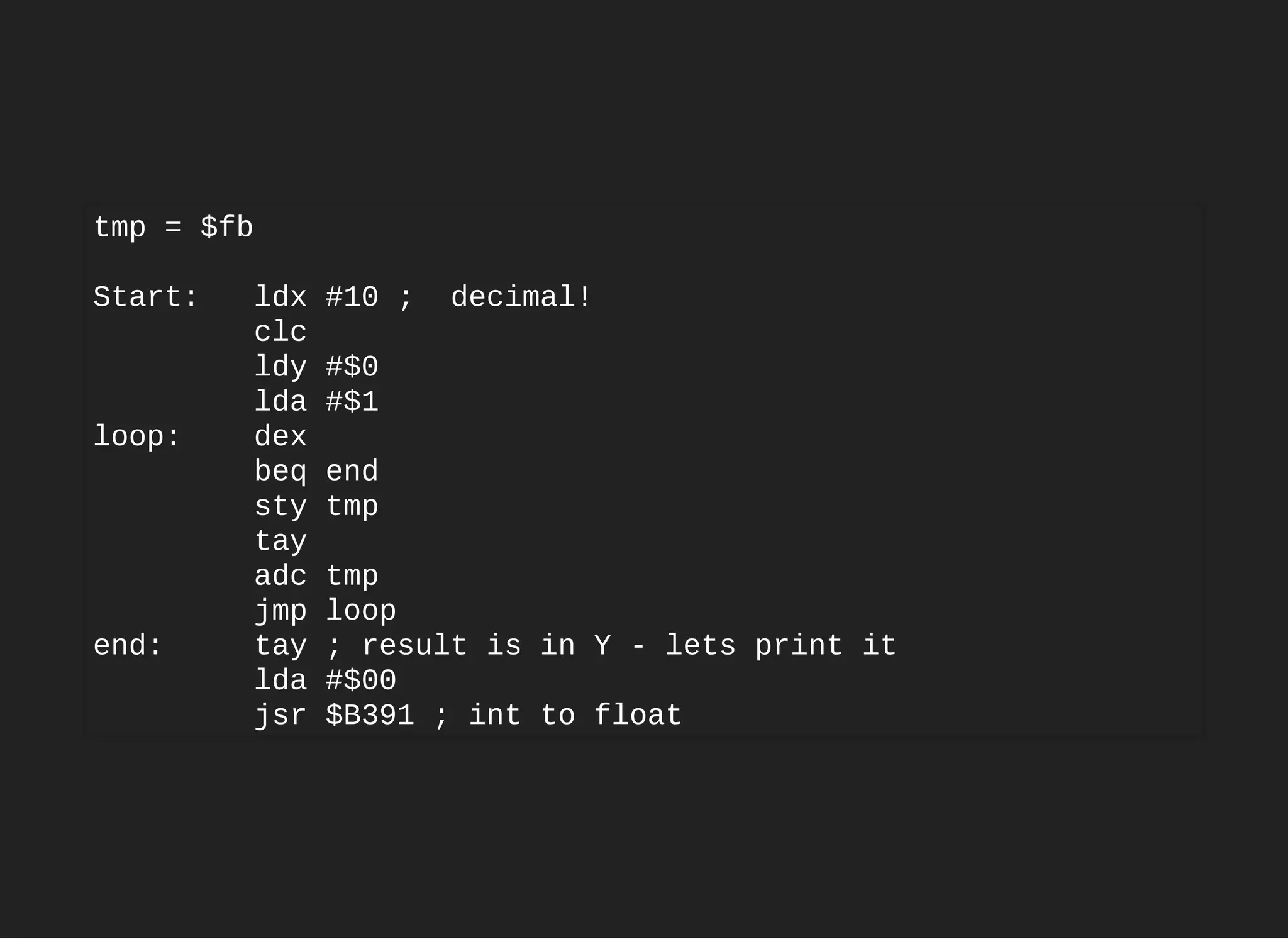 tmp = $fb
Start: ldx #10 ; decimal!
clc
ldy #$0
lda #$1
loop: dex
beq end
sty tmp
tay
adc tmp
jmp loop
end: tay ; result is in Y - lets print it
lda #$00
jsr $B391 ; int to float
 