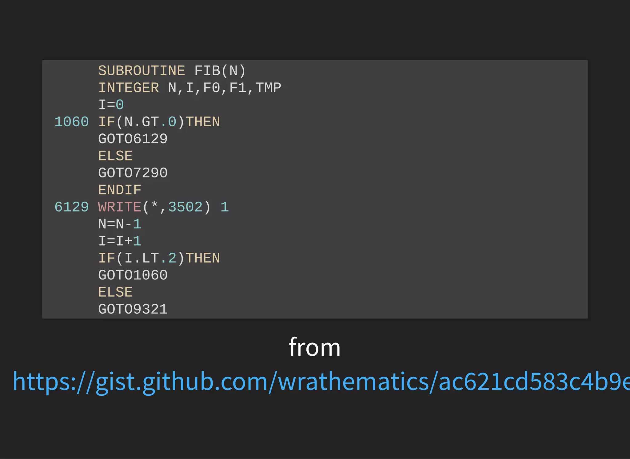 from
SUBROUTINE FIB(N)
INTEGER N,I,F0,F1,TMP
I=0
1060 IF(N.GT.0)THEN
GOTO6129
ELSE
GOTO7290
ENDIF
6129 WRITE(*,3502) 1
N=N-1
I=I+1
IF(I.LT.2)THEN
GOTO1060
ELSE
GOTO9321
https://gist.github.com/wrathematics/ac621cd583c4b9e
 