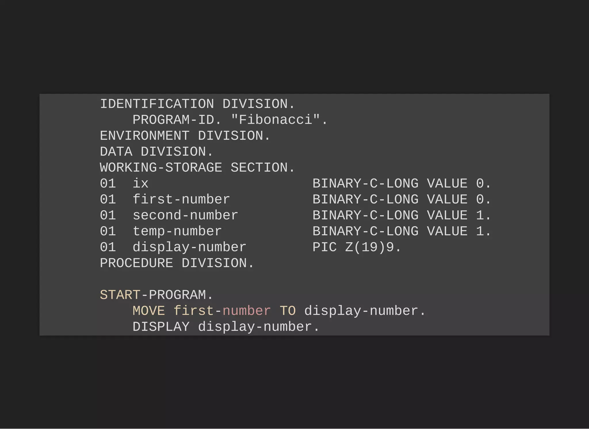 IDENTIFICATION DIVISION.
PROGRAM-ID. "Fibonacci".
ENVIRONMENT DIVISION.
DATA DIVISION.
WORKING-STORAGE SECTION.
01 ix BINARY-C-LONG VALUE 0.
01 first-number BINARY-C-LONG VALUE 0.
01 second-number BINARY-C-LONG VALUE 1.
01 temp-number BINARY-C-LONG VALUE 1.
01 display-number PIC Z(19)9.
PROCEDURE DIVISION.
START-PROGRAM.
MOVE first-number TO display-number.
DISPLAY display-number.
 